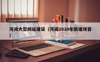 昭通河间大型网站建设（河间2020年新建项目）