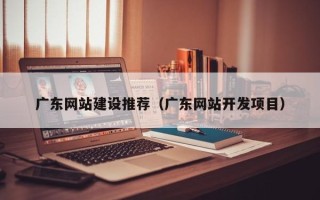 昭通广东网站建设推荐（广东网站开发项目）