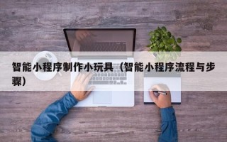 昭通智能小程序制作小玩具（智能小程序流程与步骤）