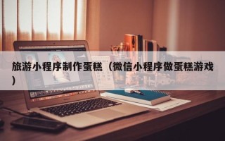 昭通旅游小程序制作蛋糕（微信小程序做蛋糕游戏）
